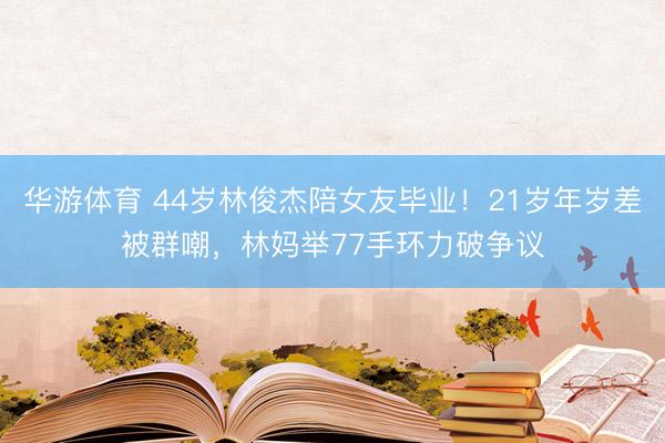 华游体育 44岁林俊杰陪女友毕业！21岁年岁差被群嘲，林妈举77手环力破争议