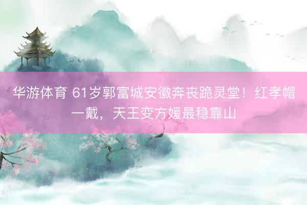 华游体育 61岁郭富城安徽奔丧跪灵堂！红孝帽一戴，天王变方媛最稳靠山