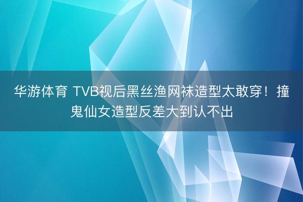 华游体育 TVB视后黑丝渔网袜造型太敢穿！撞鬼仙女造型反差大到认不出