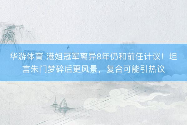 华游体育 港姐冠军离异8年仍和前任计议！坦言朱门梦碎后更风景，复合可能引热议
