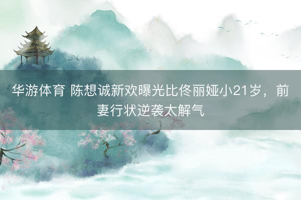 华游体育 陈想诚新欢曝光比佟丽娅小21岁，前妻行状逆袭太解气