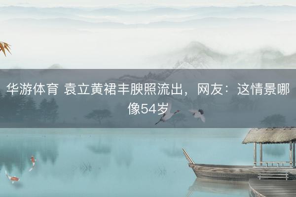 华游体育 袁立黄裙丰腴照流出，网友：这情景哪像54岁