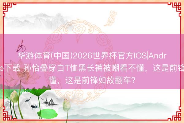 华游体育(中国)2026世界杯官方IOS|Android手机app下载 孙怡叠穿白T恤黑长裤被嘲看不懂，这是前锋如故翻车？