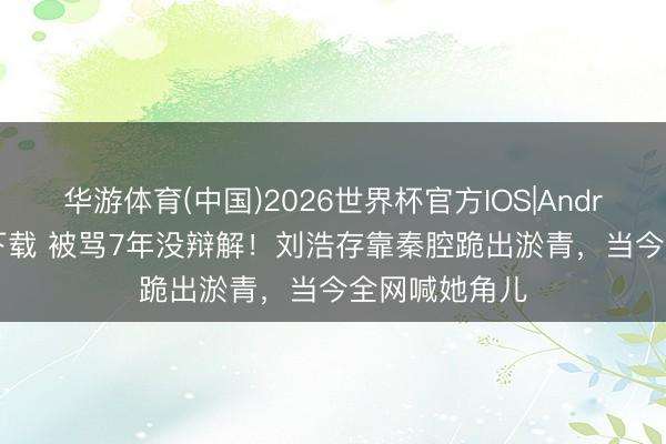 华游体育(中国)2026世界杯官方IOS|Android手机app下载 被骂7年没辩解！刘浩存靠秦腔跪出淤青，当今全网喊她角儿