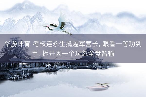 华游体育 考核连永生擒越军营长， 眼看一等功到手， 拆开因一个玩忽全盘皆输