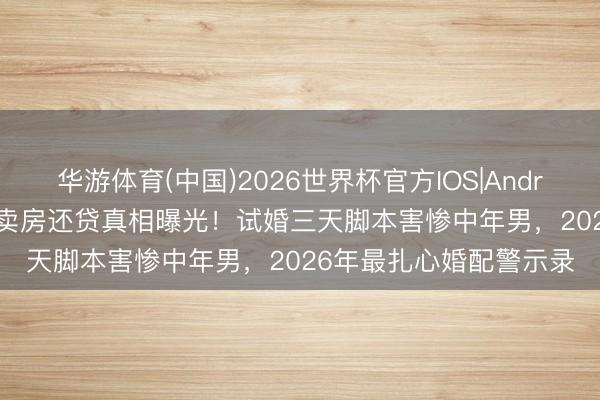 华游体育(中国)2026世界杯官方IOS|Android手机app下载 蒋毅卖房还贷真相曝光！试婚三天脚本害惨中年男，2026年最扎心婚配警示录