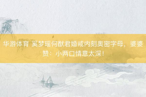 华游体育 奚梦瑶何猷君婚戒内刻奥密字母，婆婆赞：小两口情意太深！