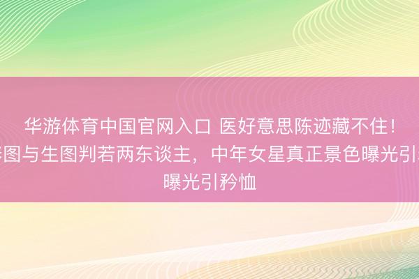 华游体育中国官网入口 医好意思陈迹藏不住!精修图与生图判若两东谈主,中年女星真正景色曝光引矜恤