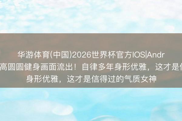 华游体育(中国)2026世界杯官方IOS|Android手机app下载 高圆圆健身画面流出！自律多年身形优雅，这才是信得过的气质女神
