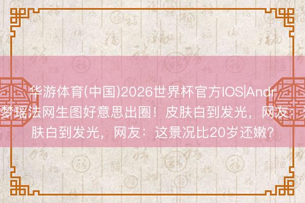 华游体育(中国)2026世界杯官方IOS|Android手机app下载 奚梦瑶法网生图好意思出圈！皮肤白到发光，网友：这景况比20岁还嫩？