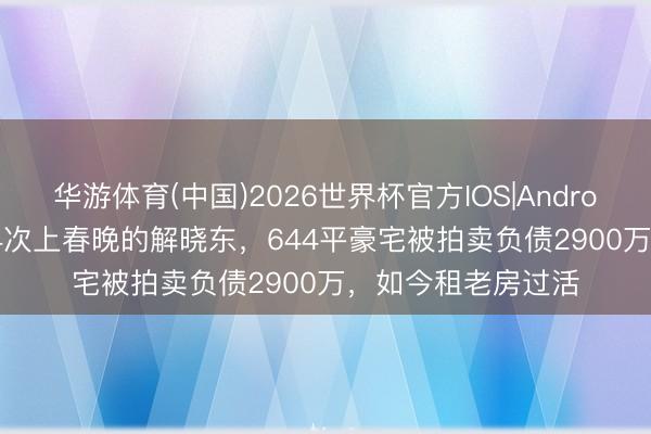 华游体育(中国)2026世界杯官方IOS|Android手机app下载 14次上春晚的解晓东，644平豪宅被拍卖负债2900万，如今租老房过活