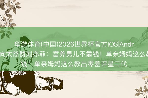 华游体育(中国)2026世界杯官方IOS|Android手机app下载 向太怒赞刘亦菲：富养男儿不靠钱！单亲姆妈这么教出零差评星二代