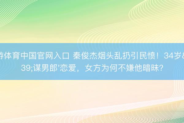 华游体育中国官网入口 秦俊杰烟头乱扔引民愤！34岁'谋男郎'恋爱，女方为何不嫌他暗昧？