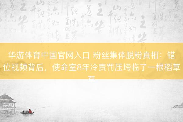 华游体育中国官网入口 粉丝集体脱粉真相：错位视频背后，使命室8年冷责罚压垮临了一根稻草