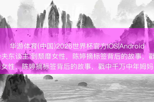 华游体育(中国)2026世界杯官方IOS|Android手机app下载 从'张导夫东谈主'到颓靡女性，陈婷摘标签背后的故事，戳中千万中年姆妈泪点