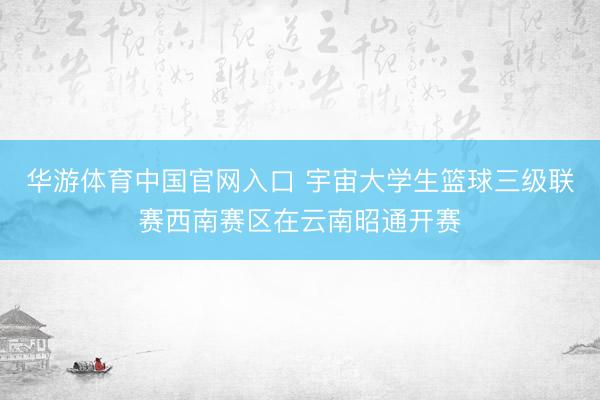 华游体育中国官网入口 宇宙大学生篮球三级联赛西南赛区在云南昭通开赛