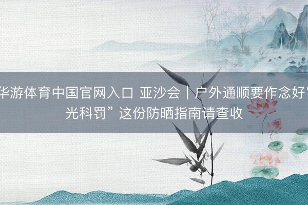 华游体育中国官网入口 亚沙会｜户外通顺要作念好“光科罚” 这份防晒指南请查收