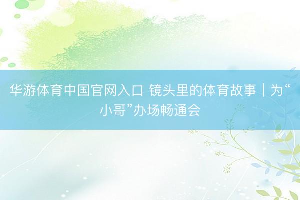 华游体育中国官网入口 镜头里的体育故事｜为“小哥”办场畅通会