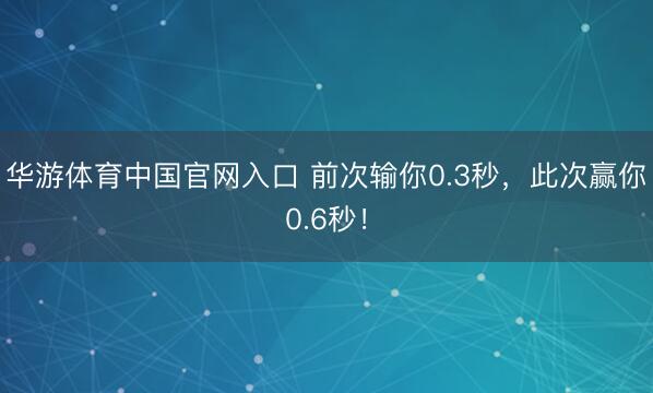 华游体育中国官网入口 前次输你0.3秒，此次赢你0.6秒！