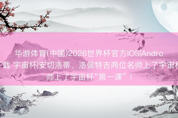 华游体育(中国)2026世界杯官方IOS|Android手机app下载 宇宙杯|安切洛蒂、洛佩特吉两位名帅上了宇宙杯“第一课” ！