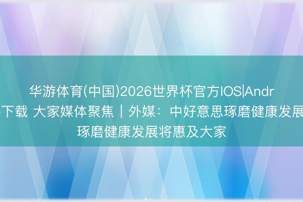 华游体育(中国)2026世界杯官方IOS|Android手机app下载 大家媒体聚焦|外媒:中好意思琢磨健康发展将惠及大家