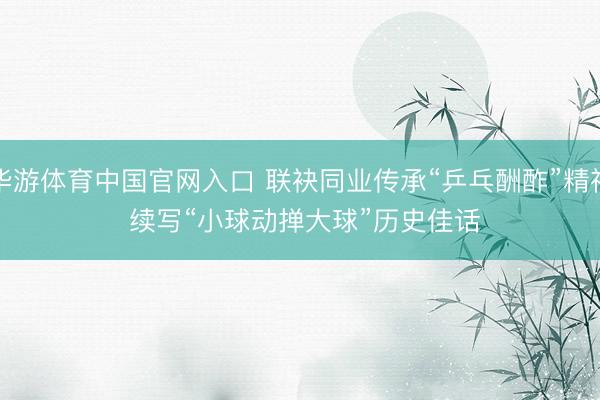 华游体育中国官网入口 联袂同业传承“乒乓酬酢”精神 续写“小球动掸大球”历史佳话