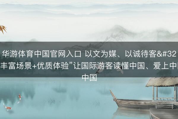 华游体育中国官网入口 以文为媒、以诚待客 “丰富场景+优质体验”让国际游客读懂中国、爱上中国