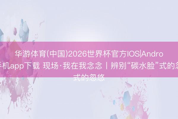 华游体育(中国)2026世界杯官方IOS|Android手机app下载 现场·我在我念念丨辨别“碳水脸”式的忽悠