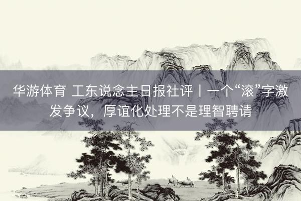 华游体育 工东说念主日报社评丨一个“滚”字激发争议，厚谊化处理不是理智聘请