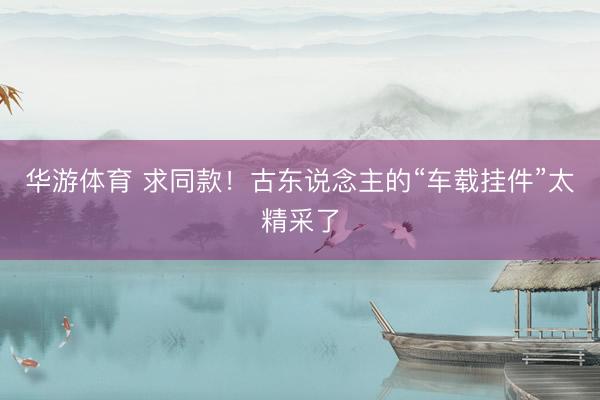 华游体育 求同款！古东说念主的“车载挂件”太精采了