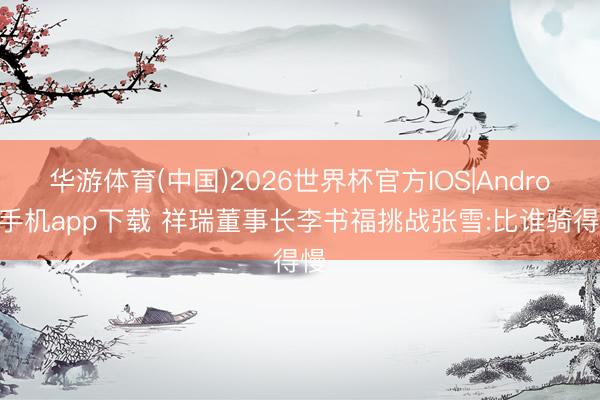 华游体育(中国)2026世界杯官方IOS|Android手机app下载 祥瑞董事长李书福挑战张雪:比谁骑得慢