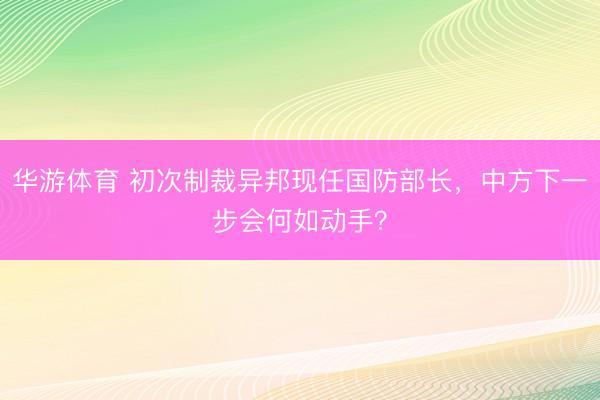 华游体育 初次制裁异邦现任国防部长，中方下一步会何如动手？
