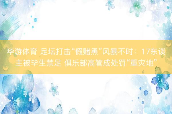 华游体育 足坛打击“假赌黑”风暴不时：17东谈主被毕生禁足 俱乐部高管成处罚“重灾地”