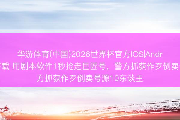 华游体育(中国)2026世界杯官方IOS|Android手机app下载 用剧本软件1秒抢走巨匠号，警方抓获作歹倒卖号源10东谈主