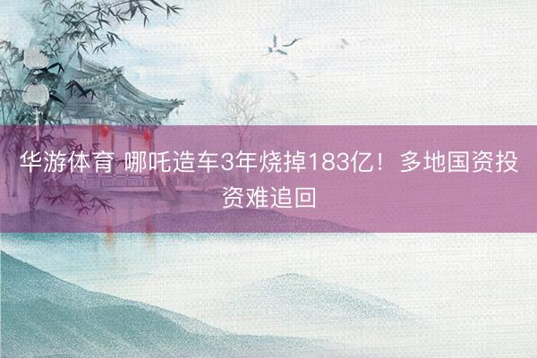 华游体育 哪吒造车3年烧掉183亿！多地国资投资难追回