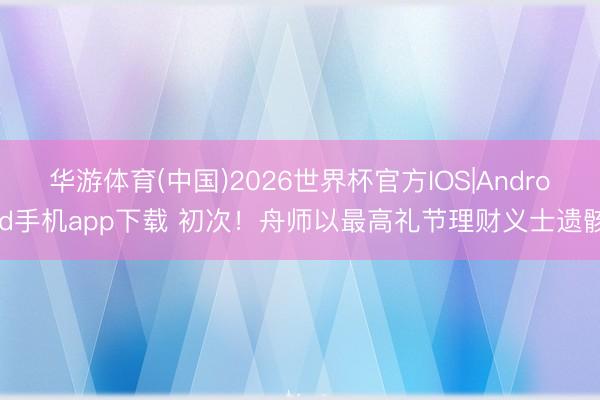 华游体育(中国)2026世界杯官方IOS|Android手机app下载 初次！舟师以最高礼节理财义士遗骸