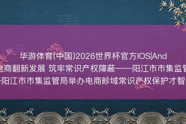 华游体育(中国)2026世界杯官方IOS|Android手机app下载 赋能电商翻新发展 筑牢常识产权障蔽——阳江市市集监管局举办电商畛域常识产权保护才智进步专题培训班