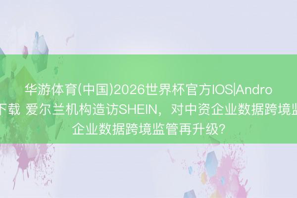 华游体育(中国)2026世界杯官方IOS|Android手机app下载 爱尔兰机构造访SHEIN，对中资企业数据跨境监管再升级？