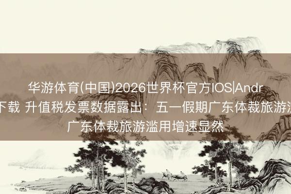 华游体育(中国)2026世界杯官方IOS|Android手机app下载 升值税发票数据露出：五一假期广东体裁旅游滥用增速显然