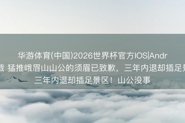 华游体育(中国)2026世界杯官方IOS|Android手机app下载 猛推峨眉山山公的须眉已致歉，三年内退却插足景区！山公没事