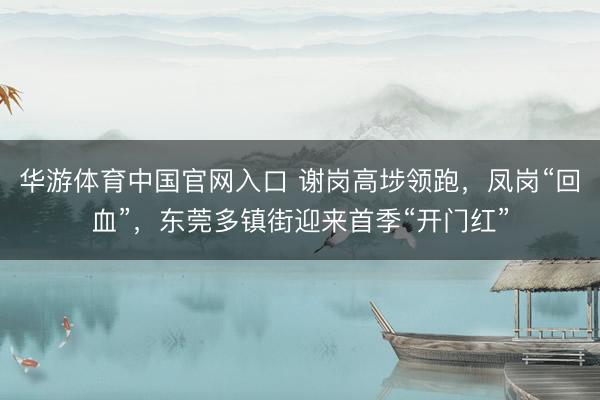 华游体育中国官网入口 谢岗高埗领跑，凤岗“回血”，东莞多镇街迎来首季“开门红”