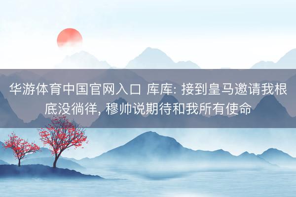 华游体育中国官网入口 库库: 接到皇马邀请我根底没徜徉， 穆帅说期待和我所有使命