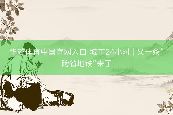 华游体育中国官网入口 城市24小时 | 又一条“跨省地铁”来了
