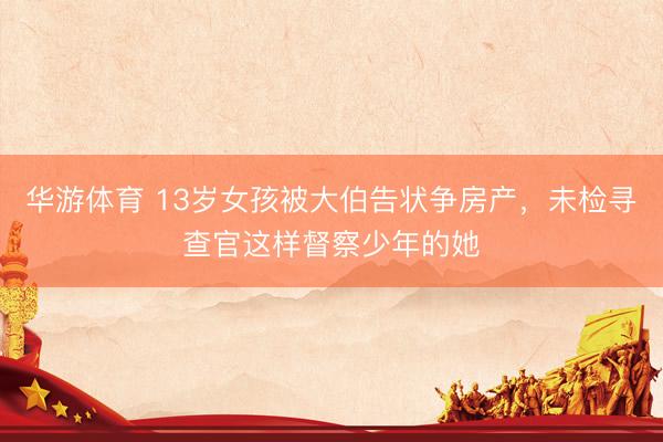 华游体育 13岁女孩被大伯告状争房产，未检寻查官这样督察少年的她