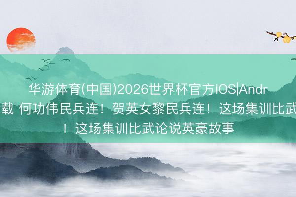 华游体育(中国)2026世界杯官方IOS|Android手机app下载 何功伟民兵连！贺英女黎民兵连！这场集训比武论说英豪故事