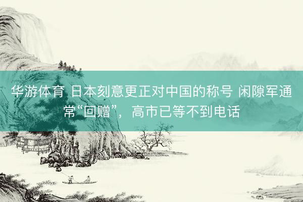 华游体育 日本刻意更正对中国的称号 闲隙军通常“回赠”，高市已等不到电话