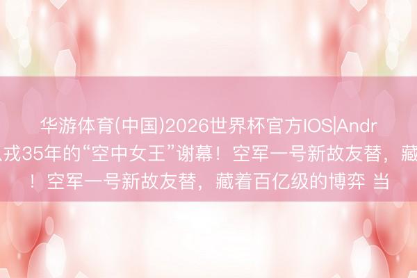 华游体育(中国)2026世界杯官方IOS|Android手机app下载 从戎35年的“空中女王”谢幕！空军一号新故友替，藏着百亿级的博弈 当