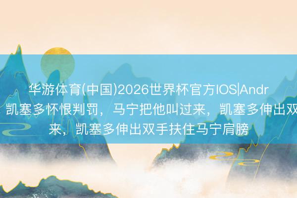 华游体育(中国)2026世界杯官方IOS|Android手机app下载 凯塞多怀恨判罚，马宁把他叫过来，<a href=