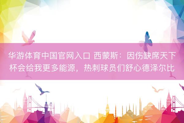 华游体育中国官网入口 西蒙斯:因伤缺席天下杯会给我更多能源,热刺球员们舒心德泽尔比