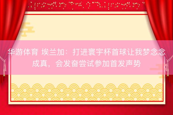 华游体育 埃兰加:打进寰宇杯首球让我梦念念成真,会发奋尝试参加首发声势